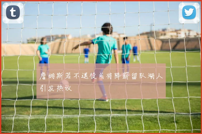 詹姆斯若不退役或将降薪留队湖人引发热议