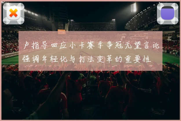 卢指导回应小卡赛季争冠无望言论强调年轻化与打法变革的重要性