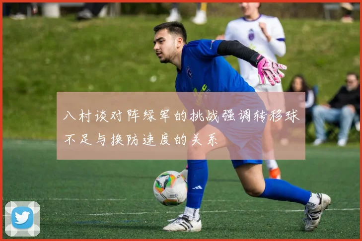 八村谈对阵绿军的挑战强调转移球不足与换防速度的关系