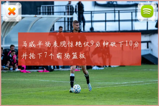 马威半场表现惊艳仅9分钟砍下10分并抢下7个前场篮板
