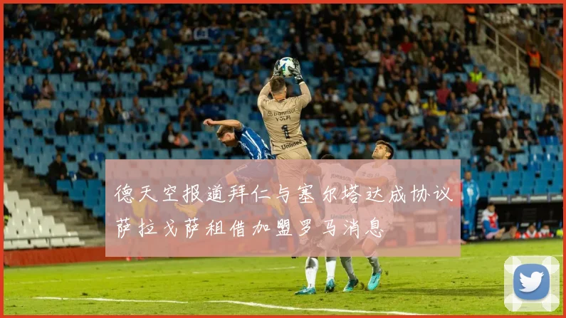 德天空报道拜仁与塞尔塔达成协议萨拉戈萨租借加盟罗马消息