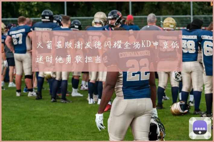 火箭虽败谢泼德闪耀全场KD申京低迷时他勇敢担当