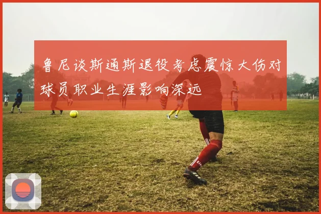 鲁尼谈斯通斯退役考虑震惊大伤对球员职业生涯影响深远