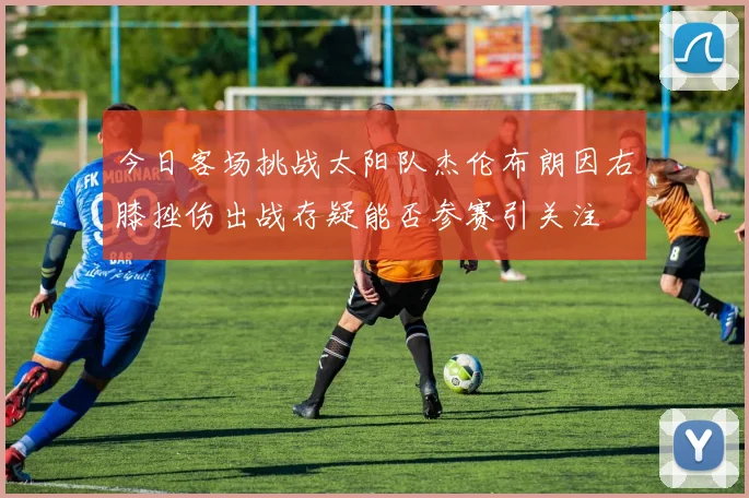 今日客场挑战太阳队杰伦布朗因右膝挫伤出战存疑能否参赛引关注
