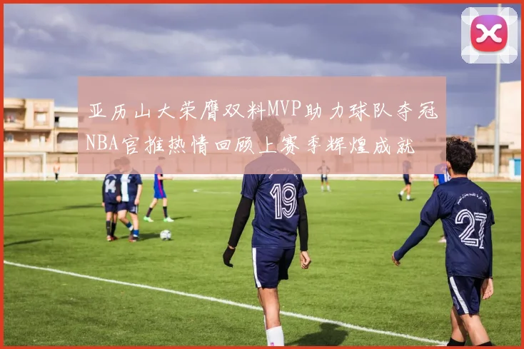 亚历山大荣膺双料MVP助力球队夺冠NBA官推热情回顾上赛季辉煌成就