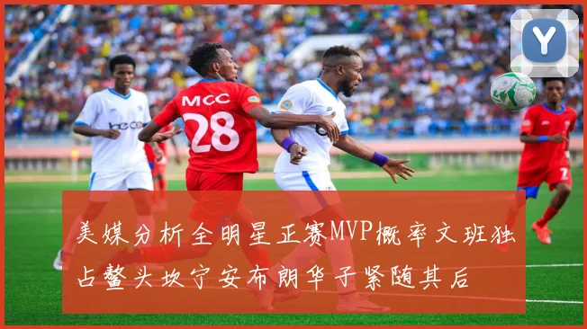 美媒分析全明星正赛MVP概率文班独占鳌头坎宁安布朗华子紧随其后