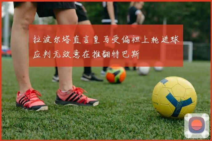 拉波尔塔直言皇马受偏袒上轮进球应判无效意在推翻特巴斯