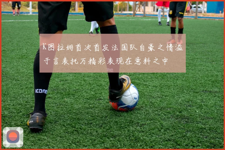 K图拉姆首次首发法国队自豪之情溢于言表托万精彩表现在意料之中