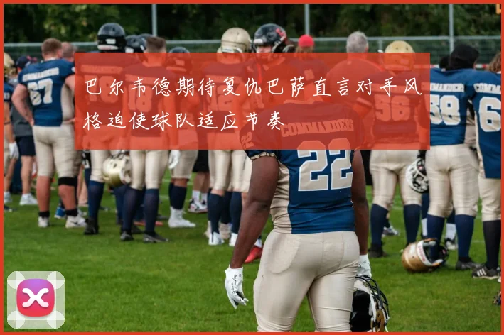 巴尔韦德期待复仇巴萨直言对手风格迫使球队适应节奏