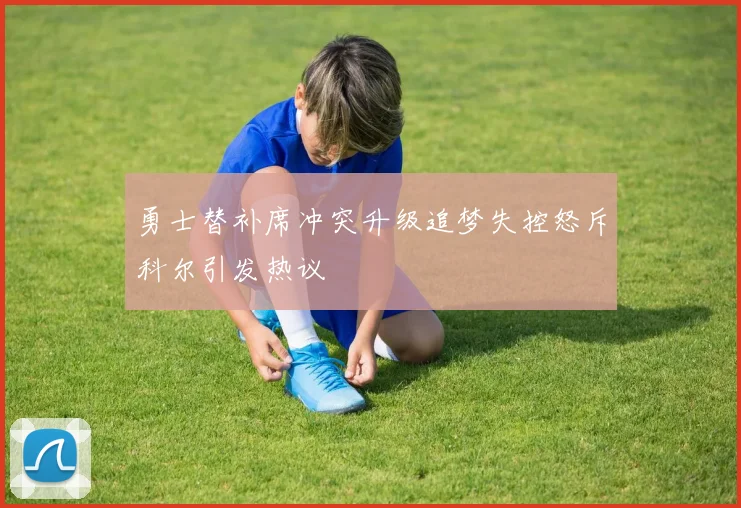 勇士替补席冲突升级追梦失控怒斥科尔引发热议