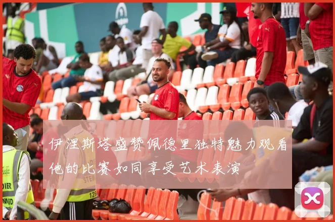 伊涅斯塔盛赞佩德里独特魅力观看他的比赛如同享受艺术表演